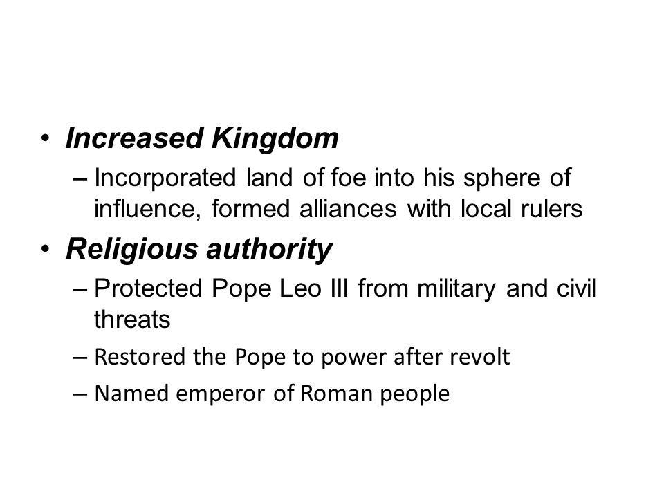 Increased Kingdom –Incorporated land of foe into his sphere of influence, formed alliances with local rulers Religious authority –Protected Pope Leo III from military and civil threats – Restored the Pope to power after revolt – Named emperor of Roman people
