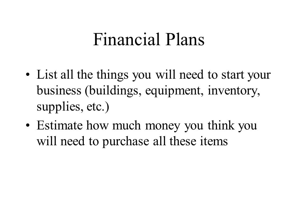 Financial Plans List all the things you will need to start your business (buildings, equipment, inventory, supplies, etc.) Estimate how much money you think you will need to purchase all these items