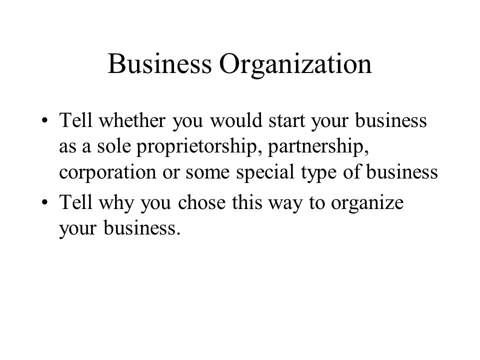 Business Organization Tell whether you would start your business as a sole proprietorship, partnership, corporation or some special type of business Tell why you chose this way to organize your business.