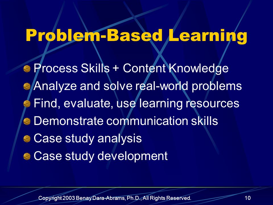 Copyright 2003 Benay Dara-Abrams, Ph.D., All Rights Reserved.10 Problem-Based Learning Process Skills + Content Knowledge Analyze and solve real-world problems Find, evaluate, use learning resources Demonstrate communication skills Case study analysis Case study development