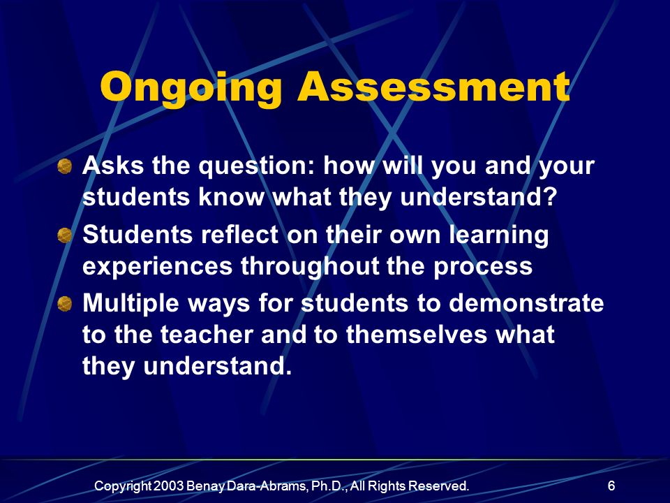 Copyright 2003 Benay Dara-Abrams, Ph.D., All Rights Reserved.6 Ongoing Assessment Asks the question: how will you and your students know what they understand.