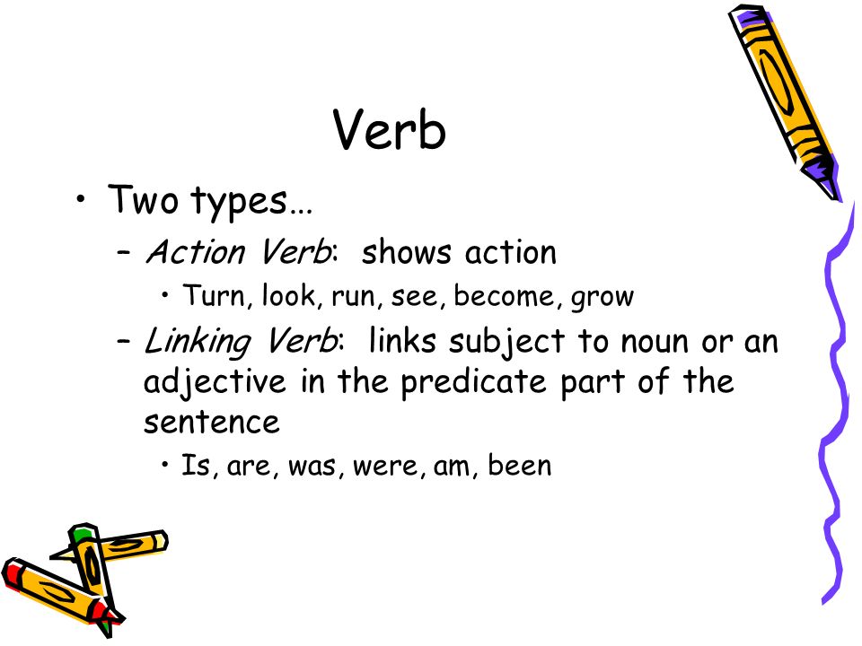 Verb Two types… –Action Verb: shows action Turn, look, run, see, become, grow –Linking Verb: links subject to noun or an adjective in the predicate part of the sentence Is, are, was, were, am, been