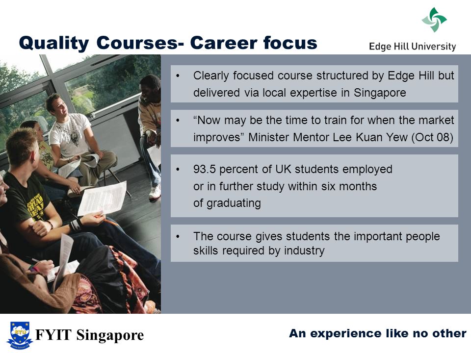 Quality Courses- Career focus Now may be the time to train for when the market improves Minister Mentor Lee Kuan Yew (Oct 08) 93.5 percent of UK students employed or in further study within six months of graduating The course gives students the important people skills required by industry Clearly focused course structured by Edge Hill but delivered via local expertise in Singapore An experience like no other FYIT Singapore
