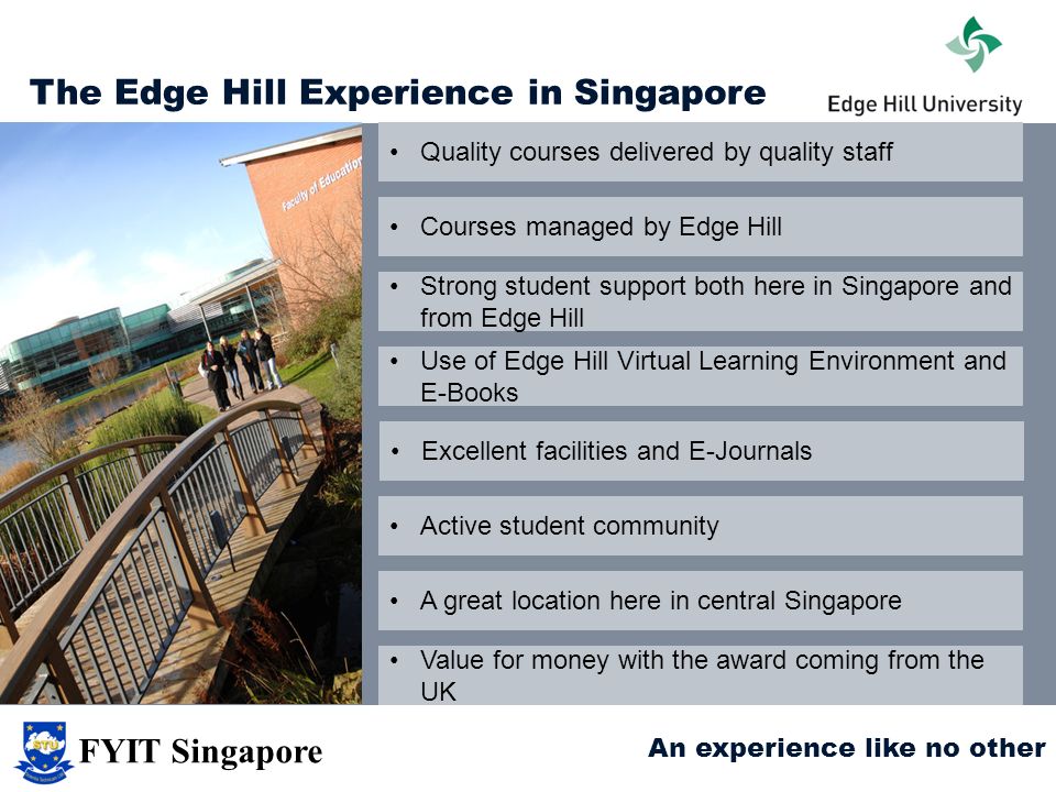 The Edge Hill Experience in Singapore Quality courses delivered by quality staff Courses managed by Edge Hill Strong student support both here in Singapore and from Edge Hill Use of Edge Hill Virtual Learning Environment and E-Books Excellent facilities and E-Journals A great location here in central Singapore Value for money with the award coming from the UK Active student community An experience like no other FYIT Singapore
