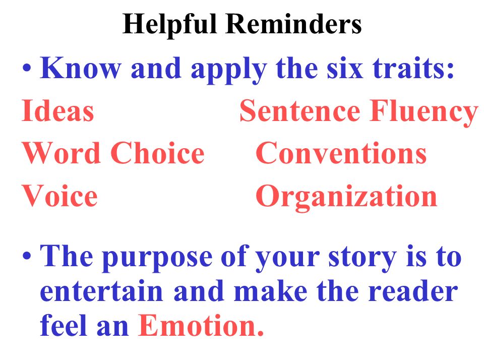 Helpful Reminders Know and apply the six traits: Ideas Sentence Fluency Word Choice Conventions Voice Organization The purpose of your story is to entertain and make the reader feel an Emotion.