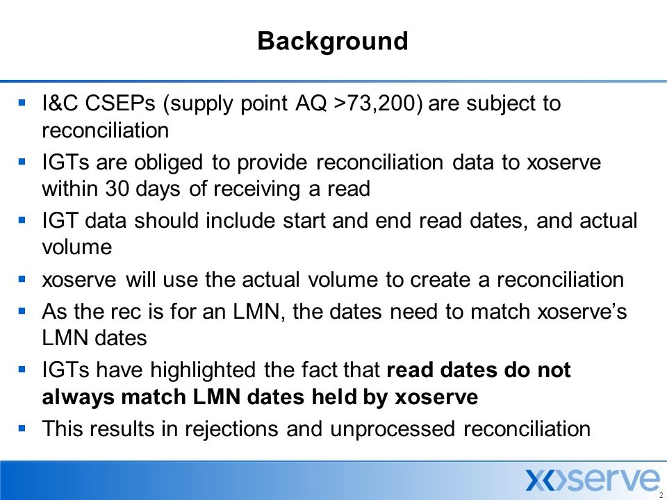 2 Background  I&C CSEPs (supply point AQ >73,200) are subject to reconciliation  IGTs are obliged to provide reconciliation data to xoserve within 30 days of receiving a read  IGT data should include start and end read dates, and actual volume  xoserve will use the actual volume to create a reconciliation  As the rec is for an LMN, the dates need to match xoserve’s LMN dates  IGTs have highlighted the fact that read dates do not always match LMN dates held by xoserve  This results in rejections and unprocessed reconciliation