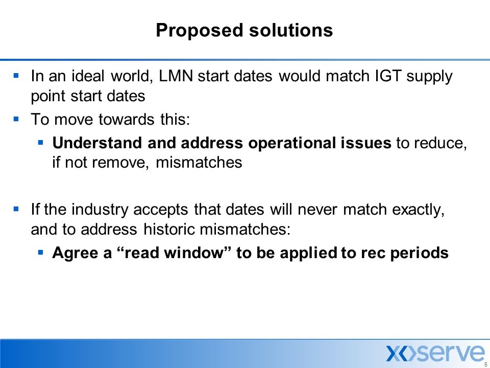5 Proposed solutions  In an ideal world, LMN start dates would match IGT supply point start dates  To move towards this:  Understand and address operational issues to reduce, if not remove, mismatches  If the industry accepts that dates will never match exactly, and to address historic mismatches:  Agree a read window to be applied to rec periods