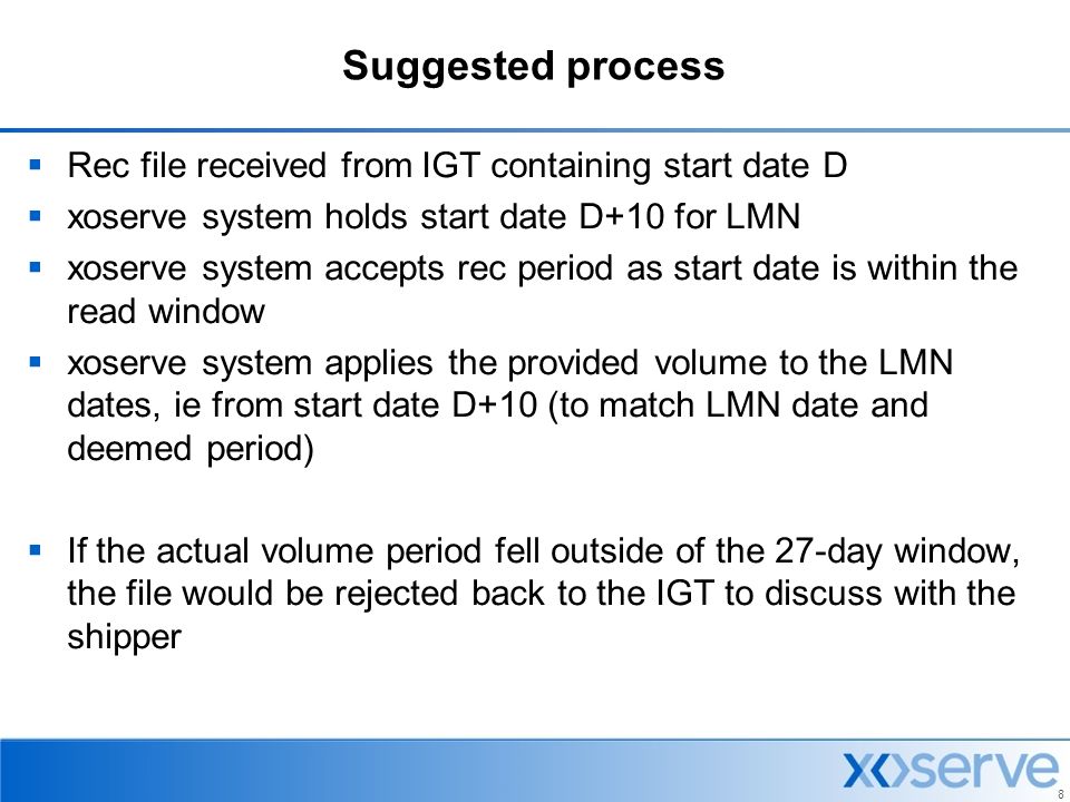 8 Suggested process  Rec file received from IGT containing start date D  xoserve system holds start date D+10 for LMN  xoserve system accepts rec period as start date is within the read window  xoserve system applies the provided volume to the LMN dates, ie from start date D+10 (to match LMN date and deemed period)  If the actual volume period fell outside of the 27-day window, the file would be rejected back to the IGT to discuss with the shipper