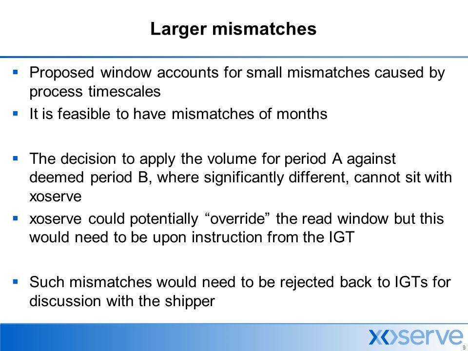 9 Larger mismatches  Proposed window accounts for small mismatches caused by process timescales  It is feasible to have mismatches of months  The decision to apply the volume for period A against deemed period B, where significantly different, cannot sit with xoserve  xoserve could potentially override the read window but this would need to be upon instruction from the IGT  Such mismatches would need to be rejected back to IGTs for discussion with the shipper