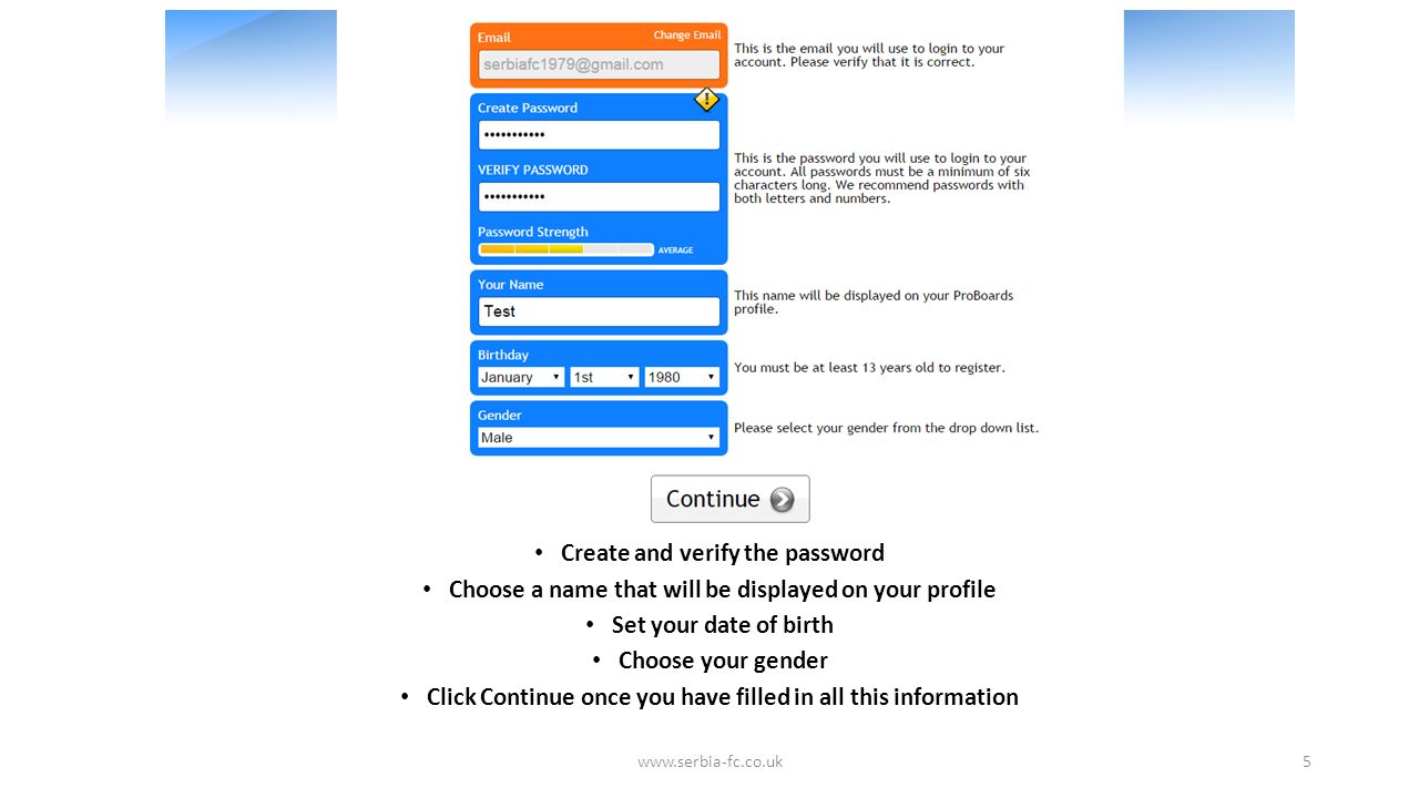 Create and verify the password Choose a name that will be displayed on your profile Set your date of birth Choose your gender Click Continue once you have filled in all this information