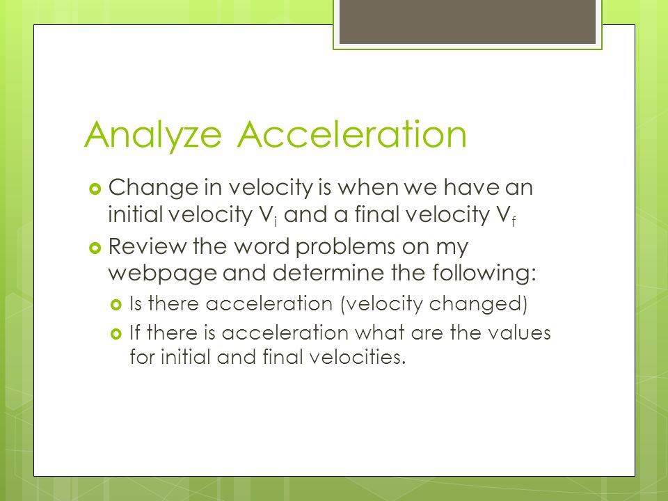 Analyze Acceleration  Change in velocity is when we have an initial velocity V i and a final velocity V f  Review the word problems on my webpage and determine the following:  Is there acceleration (velocity changed)  If there is acceleration what are the values for initial and final velocities.
