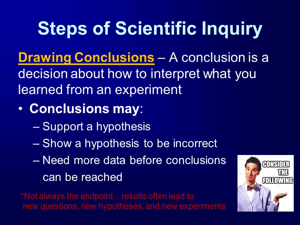 Steps of Scientific Inquiry Drawing Conclusions – A conclusion is a decision about how to interpret what you learned from an experiment Conclusions may: –Support a hypothesis –Show a hypothesis to be incorrect –Need more data before conclusions can be reached *Not always the endpoint…results often lead to new questions, new hypotheses, and new experiments