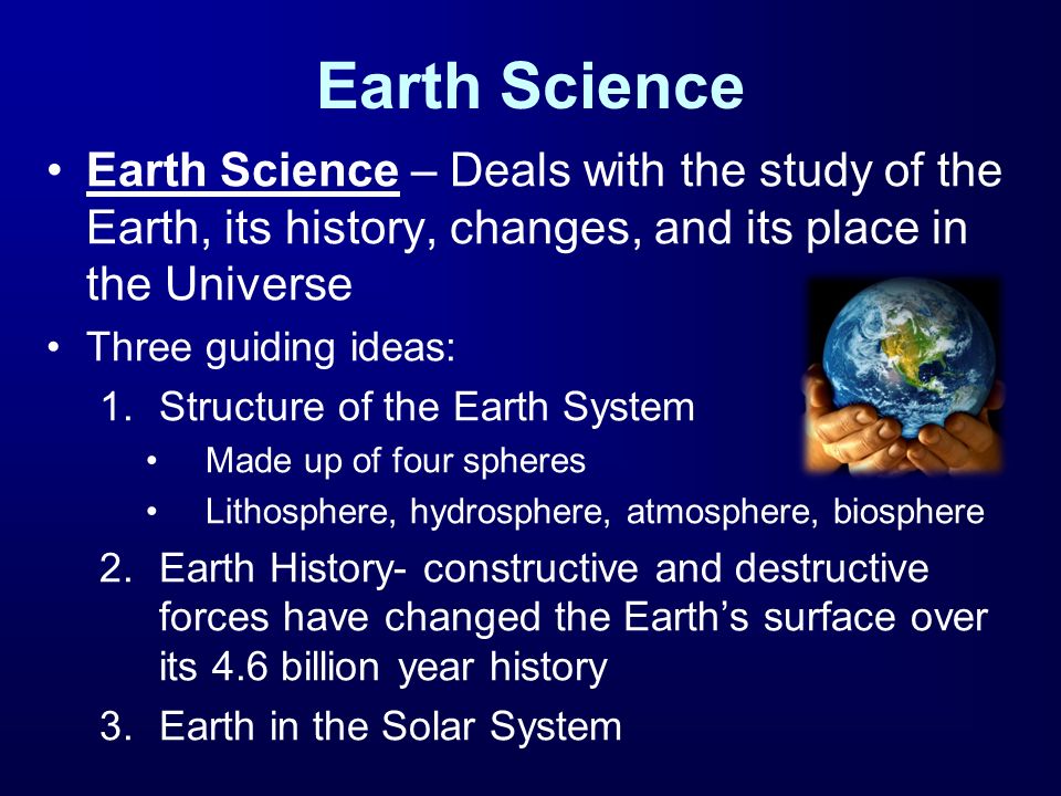 Earth Science Earth Science – Deals with the study of the Earth, its history, changes, and its place in the Universe Three guiding ideas: 1.Structure of the Earth System Made up of four spheres Lithosphere, hydrosphere, atmosphere, biosphere 2.Earth History- constructive and destructive forces have changed the Earth’s surface over its 4.6 billion year history 3.Earth in the Solar System