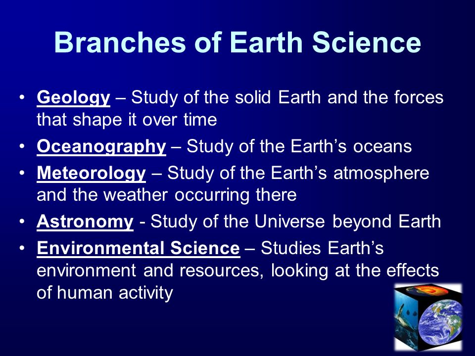 Branches of Earth Science Geology – Study of the solid Earth and the forces that shape it over time Oceanography – Study of the Earth’s oceans Meteorology – Study of the Earth’s atmosphere and the weather occurring there Astronomy - Study of the Universe beyond Earth Environmental Science – Studies Earth’s environment and resources, looking at the effects of human activity