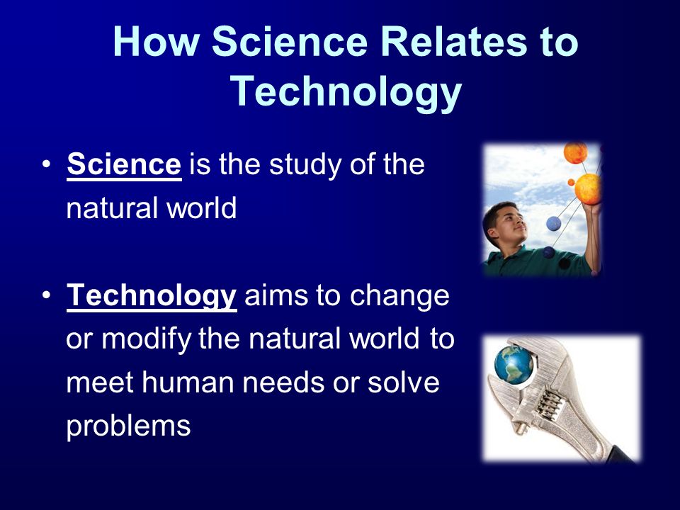 How Science Relates to Technology Science is the study of the natural world Technology aims to change or modify the natural world to meet human needs or solve problems