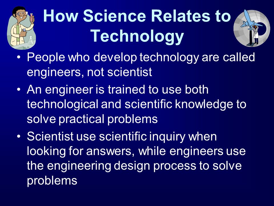 How Science Relates to Technology People who develop technology are called engineers, not scientist An engineer is trained to use both technological and scientific knowledge to solve practical problems Scientist use scientific inquiry when looking for answers, while engineers use the engineering design process to solve problems