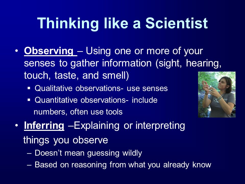 Thinking like a Scientist Observing – Using one or more of your senses to gather information (sight, hearing, touch, taste, and smell)  Qualitative observations- use senses  Quantitative observations- include numbers, often use tools Inferring –Explaining or interpreting things you observe –Doesn’t mean guessing wildly –Based on reasoning from what you already know