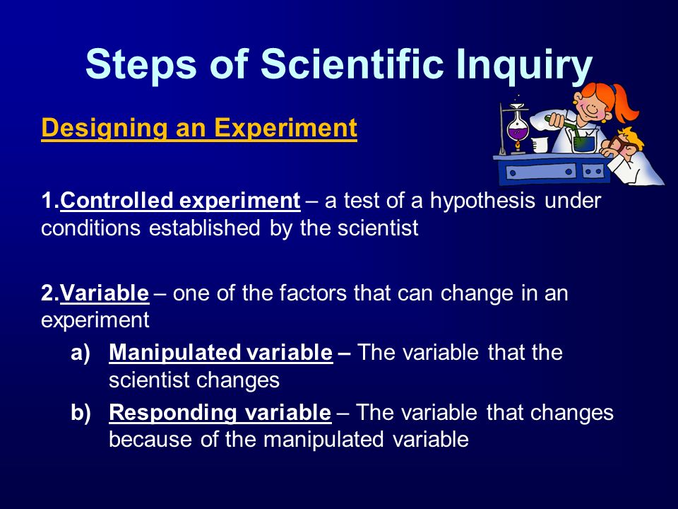 Steps of Scientific Inquiry Designing an Experiment 1.Controlled experiment – a test of a hypothesis under conditions established by the scientist 2.Variable – one of the factors that can change in an experiment a)Manipulated variable – The variable that the scientist changes b)Responding variable – The variable that changes because of the manipulated variable