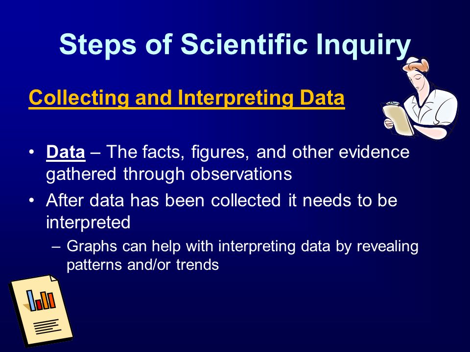 Steps of Scientific Inquiry Collecting and Interpreting Data Data – The facts, figures, and other evidence gathered through observations After data has been collected it needs to be interpreted –Graphs can help with interpreting data by revealing patterns and/or trends