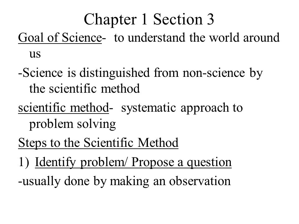 Chapter 1 Section 3 Goal of Science- to understand the world around us -Science is distinguished from non-science by the scientific method scientific method- systematic approach to problem solving Steps to the Scientific Method 1)Identify problem/ Propose a question -usually done by making an observation