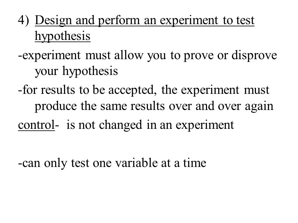 4)Design and perform an experiment to test hypothesis -experiment must allow you to prove or disprove your hypothesis -for results to be accepted, the experiment must produce the same results over and over again control- is not changed in an experiment -can only test one variable at a time