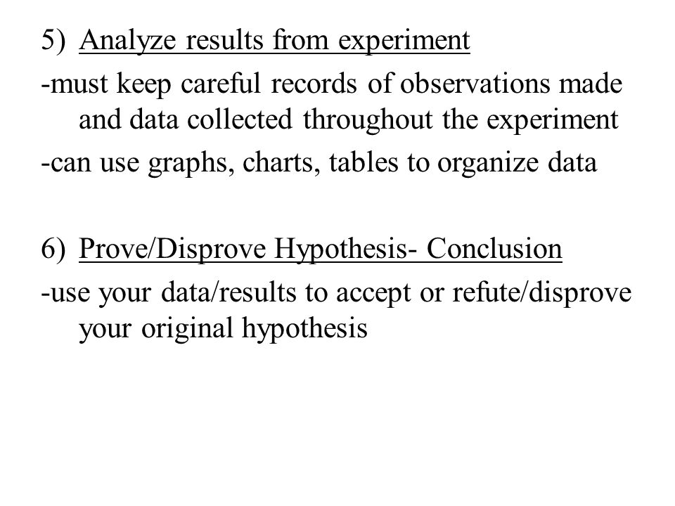 5)Analyze results from experiment -must keep careful records of observations made and data collected throughout the experiment -can use graphs, charts, tables to organize data 6)Prove/Disprove Hypothesis- Conclusion -use your data/results to accept or refute/disprove your original hypothesis