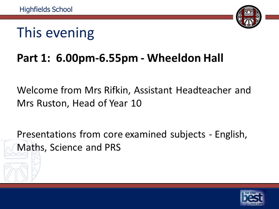 This evening Part 1: 6.00pm-6.55pm - Wheeldon Hall Welcome from Mrs Rifkin, Assistant Headteacher and Mrs Ruston, Head of Year 10 Presentations from core examined subjects - English, Maths, Science and PRS