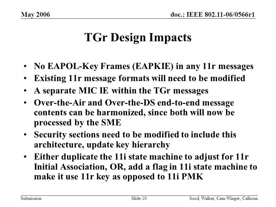 doc.: IEEE /0566r1 Submission May 2006 Sood, Walker, Cam-Winget, CalhounSlide 10 TGr Design Impacts No EAPOL-Key Frames (EAPKIE) in any 11r messages Existing 11r message formats will need to be modified A separate MIC IE within the TGr messages Over-the-Air and Over-the-DS end-to-end message contents can be harmonized, since both will now be processed by the SME Security sections need to be modified to include this architecture, update key hierarchy Either duplicate the 11i state machine to adjust for 11r Initial Association, OR, add a flag in 11i state machine to make it use 11r key as opposed to 11i PMK