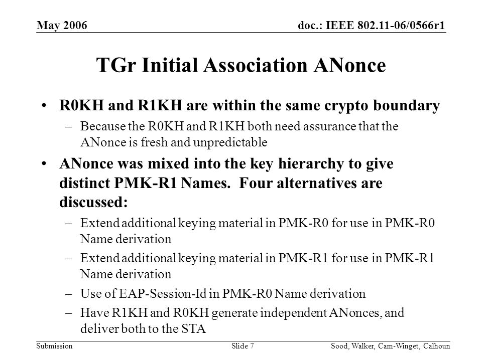 doc.: IEEE /0566r1 Submission May 2006 Sood, Walker, Cam-Winget, CalhounSlide 7 TGr Initial Association ANonce R0KH and R1KH are within the same crypto boundary –Because the R0KH and R1KH both need assurance that the ANonce is fresh and unpredictable ANonce was mixed into the key hierarchy to give distinct PMK-R1 Names.