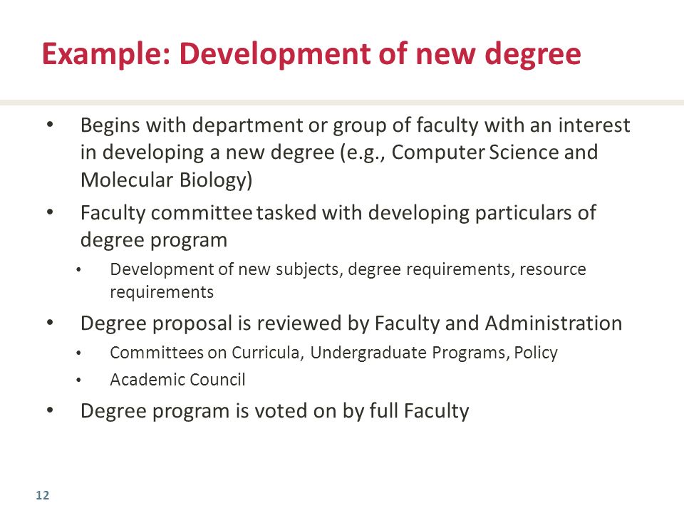 12 Begins with department or group of faculty with an interest in developing a new degree (e.g., Computer Science and Molecular Biology) Faculty committee tasked with developing particulars of degree program Development of new subjects, degree requirements, resource requirements Degree proposal is reviewed by Faculty and Administration Committees on Curricula, Undergraduate Programs, Policy Academic Council Degree program is voted on by full Faculty Example: Development of new degree
