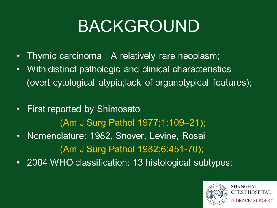 BACKGROUND Thymic carcinoma ： A relatively rare neoplasm; With distinct pathologic and clinical characteristics (overt cytological atypia;lack of organotypical features); First reported by Shimosato (Am J Surg Pathol 1977;1:109–21); Nomenclature: 1982, Snover, Levine, Rosai (Am J Surg Pathol 1982;6:451-70); 2004 WHO classification: 13 histological subtypes;