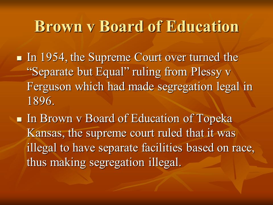 Brown v Board of Education In 1954, the Supreme Court over turned the Separate but Equal ruling from Plessy v Ferguson which had made segregation legal in 1896.