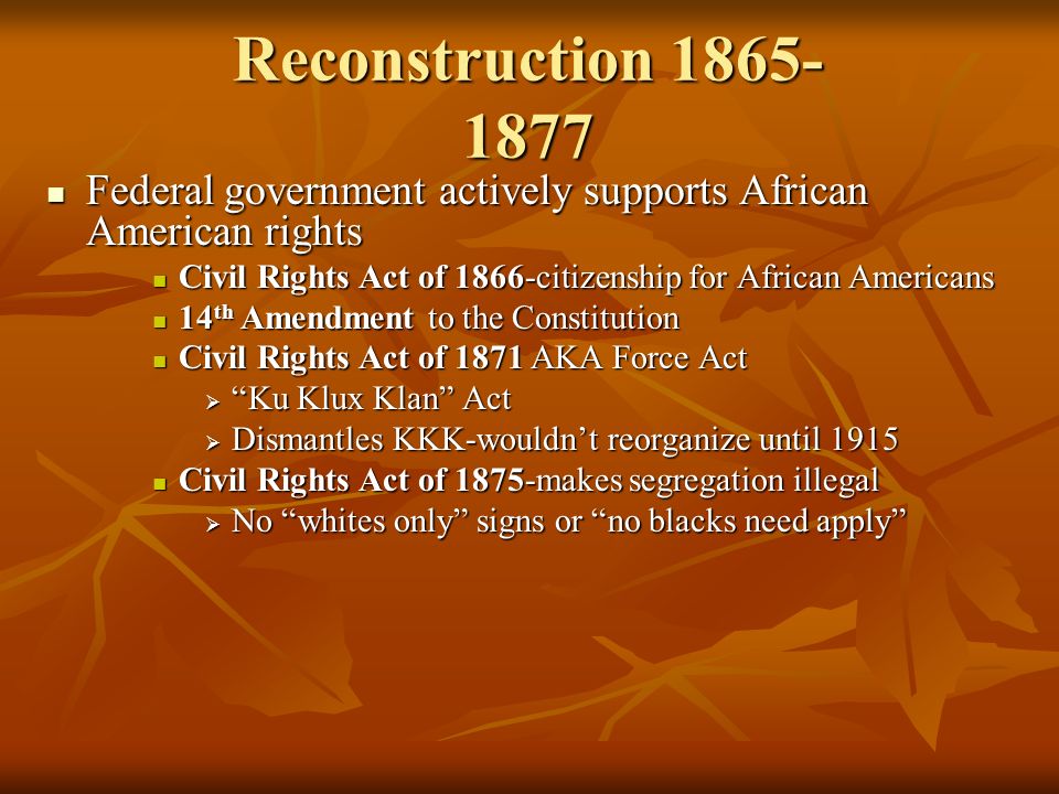 Reconstruction Federal government actively supports African American rights Federal government actively supports African American rights Civil Rights Act of 1866-citizenship for African Americans Civil Rights Act of 1866-citizenship for African Americans 14 th Amendment to the Constitution 14 th Amendment to the Constitution Civil Rights Act of 1871 AKA Force Act Civil Rights Act of 1871 AKA Force Act  Ku Klux Klan Act  Dismantles KKK-wouldn’t reorganize until 1915 Civil Rights Act of 1875-makes segregation illegal Civil Rights Act of 1875-makes segregation illegal  No whites only signs or no blacks need apply