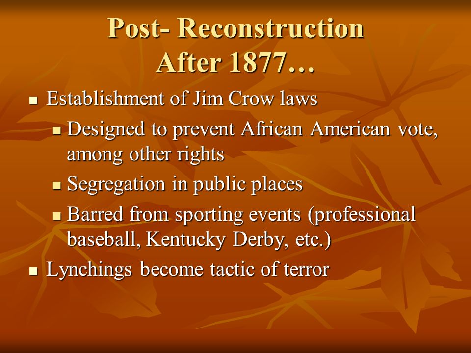 Post- Reconstruction After 1877… Establishment of Jim Crow laws Establishment of Jim Crow laws Designed to prevent African American vote, among other rights Designed to prevent African American vote, among other rights Segregation in public places Segregation in public places Barred from sporting events (professional baseball, Kentucky Derby, etc.) Barred from sporting events (professional baseball, Kentucky Derby, etc.) Lynchings become tactic of terror Lynchings become tactic of terror