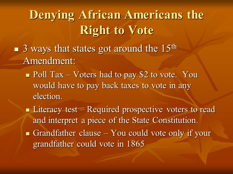 Denying African Americans the Right to Vote 3 ways that states got around the 15 th Amendment: 3 ways that states got around the 15 th Amendment: Poll Tax – Voters had to pay $2 to vote.