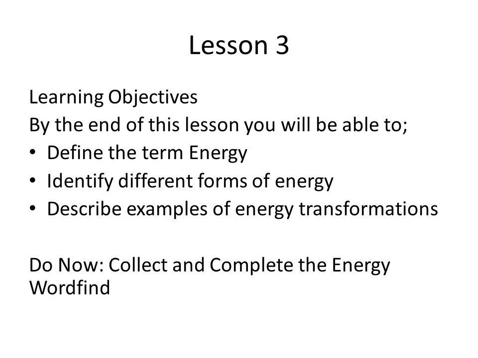 Lesson 3 Learning Objectives By the end of this lesson you will be able to; Define the term Energy Identify different forms of energy Describe examples of energy transformations Do Now: Collect and Complete the Energy Wordfind