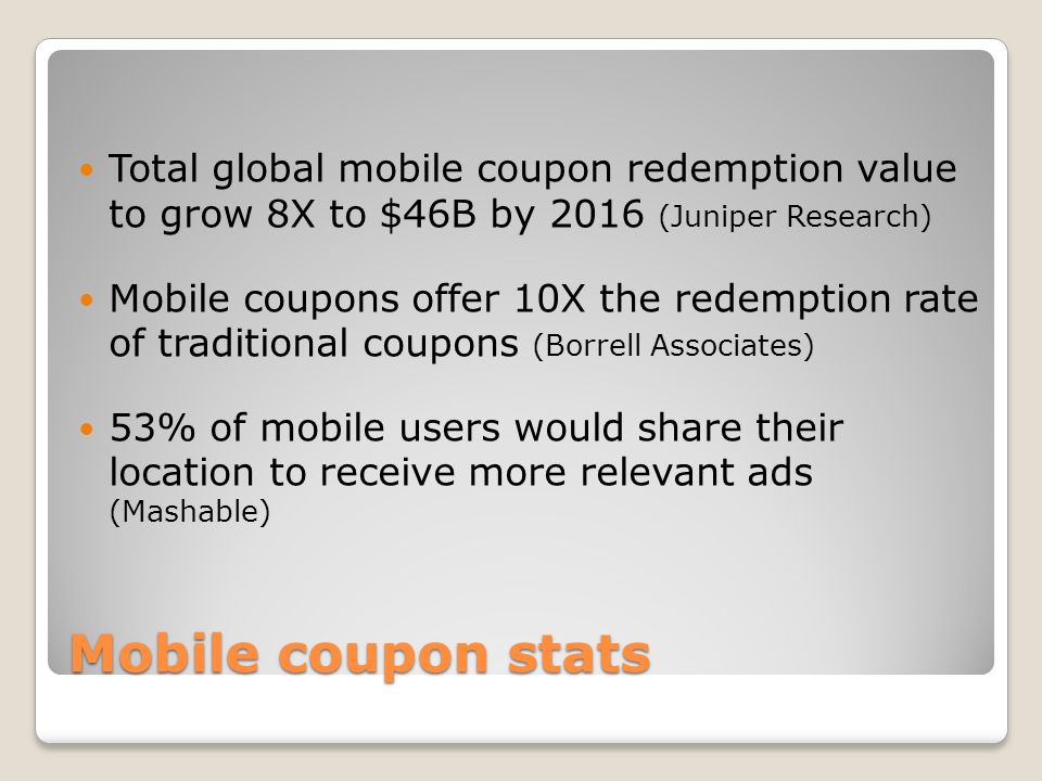 Mobile coupon stats Total global mobile coupon redemption value to grow 8X to $46B by 2016 (Juniper Research) Mobile coupons offer 10X the redemption rate of traditional coupons (Borrell Associates) 53% of mobile users would share their location to receive more relevant ads (Mashable)