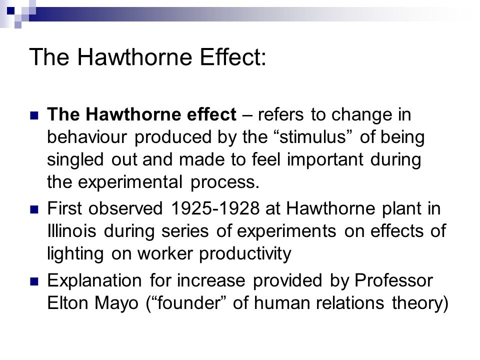 The Hawthorne Effect: The Hawthorne effect – refers to change in behaviour produced by the stimulus of being singled out and made to feel important during the experimental process.