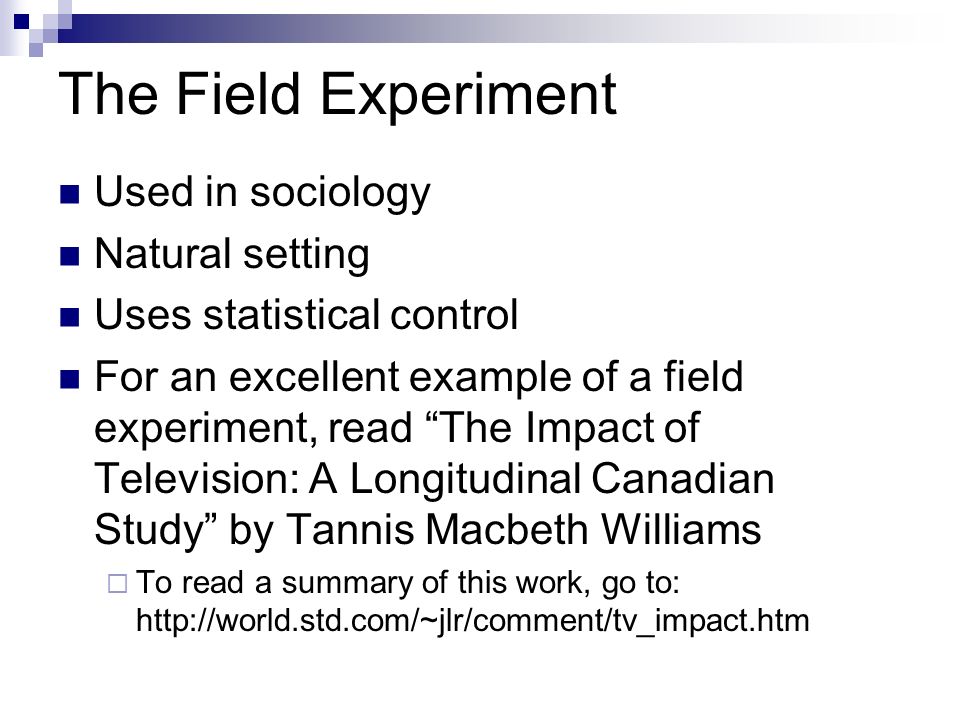 The Field Experiment Used in sociology Natural setting Uses statistical control For an excellent example of a field experiment, read The Impact of Television: A Longitudinal Canadian Study by Tannis Macbeth Williams  To read a summary of this work, go to:
