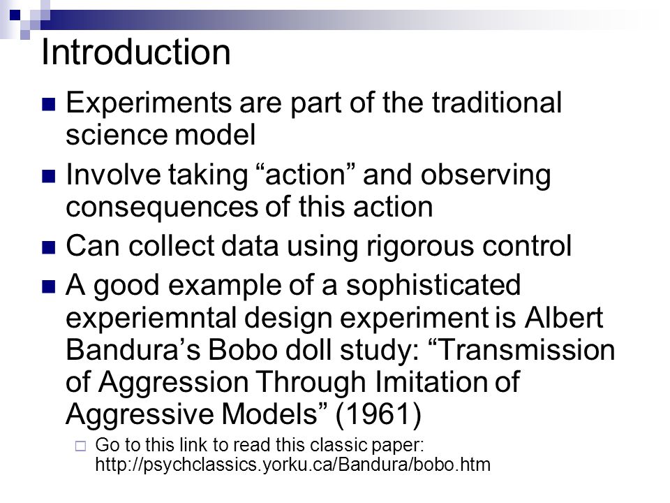 Introduction Experiments are part of the traditional science model Involve taking action and observing consequences of this action Can collect data using rigorous control A good example of a sophisticated experiemntal design experiment is Albert Bandura’s Bobo doll study: Transmission of Aggression Through Imitation of Aggressive Models (1961)  Go to this link to read this classic paper: