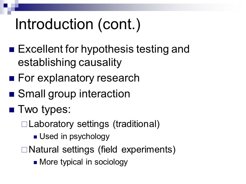 Introduction (cont.) Excellent for hypothesis testing and establishing causality For explanatory research Small group interaction Two types:  Laboratory settings (traditional) Used in psychology  Natural settings (field experiments) More typical in sociology