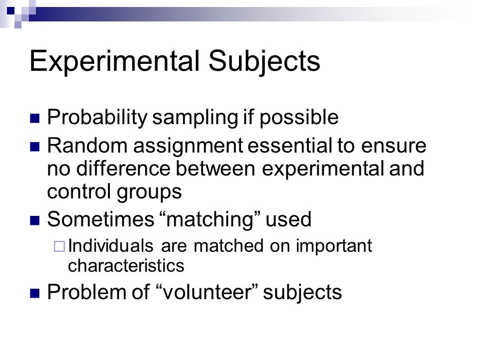 Experimental Subjects Probability sampling if possible Random assignment essential to ensure no difference between experimental and control groups Sometimes matching used  Individuals are matched on important characteristics Problem of volunteer subjects