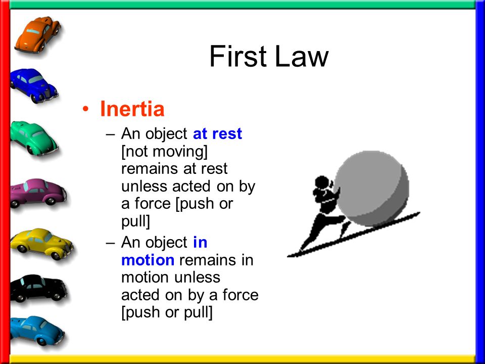 First Law Inertia –An object at rest [not moving] remains at rest unless acted on by a force [push or pull] –An object in motion remains in motion unless acted on by a force [push or pull]