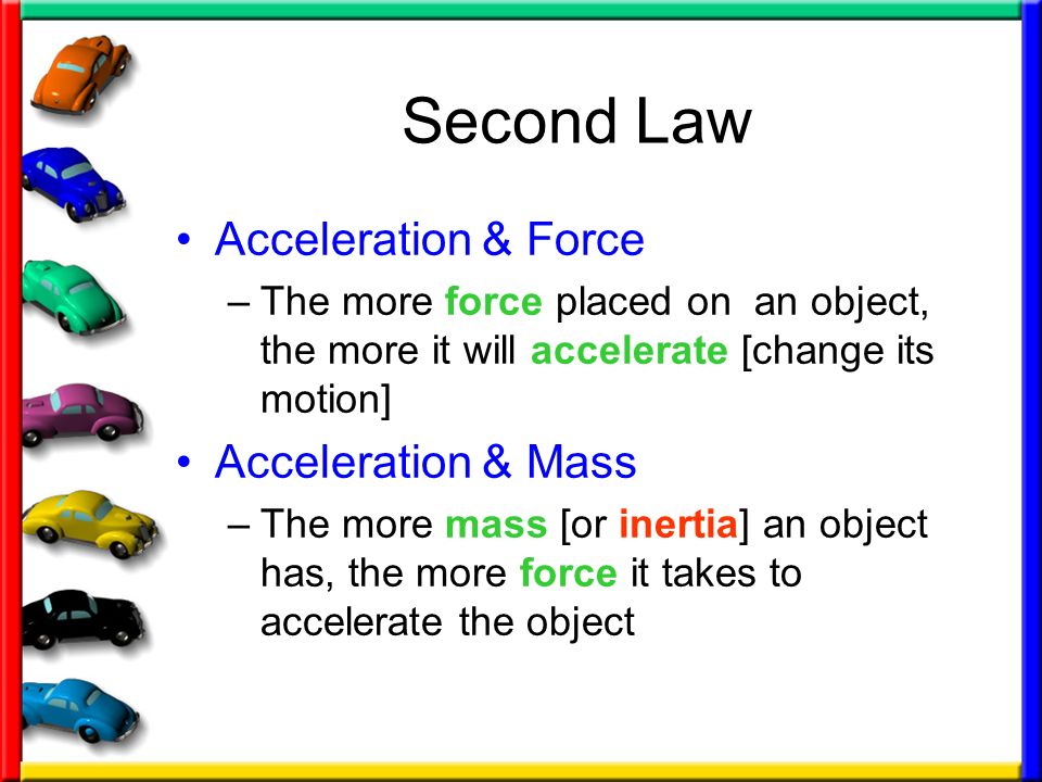 Second Law Acceleration & Force –The more force placed on an object, the more it will accelerate [change its motion] Acceleration & Mass –The more mass [or inertia] an object has, the more force it takes to accelerate the object