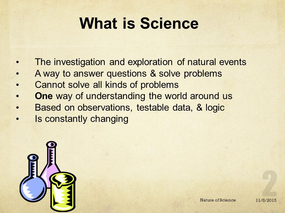 11/8/2015 Nature of Science The investigation and exploration of natural events A way to answer questions & solve problems Cannot solve all kinds of problems One way of understanding the world around us Based on observations, testable data, & logic Is constantly changing What is Science