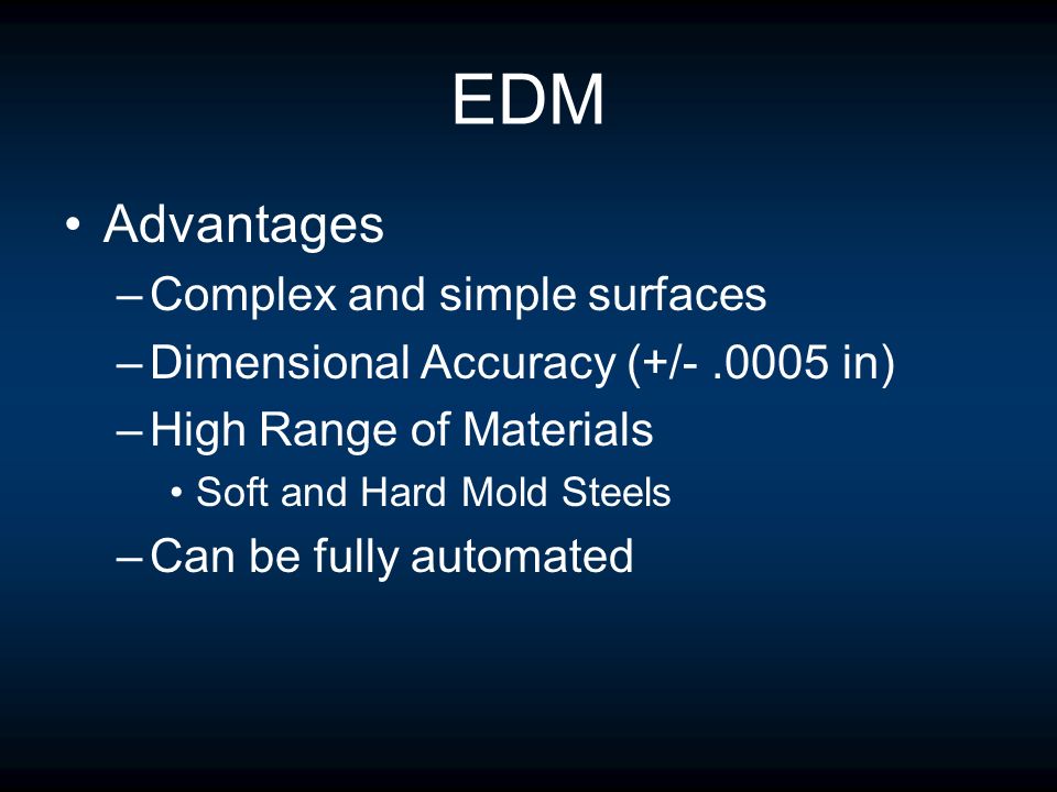 EDM Advantages –Complex and simple surfaces –Dimensional Accuracy (+/ in) –High Range of Materials Soft and Hard Mold Steels –Can be fully automated