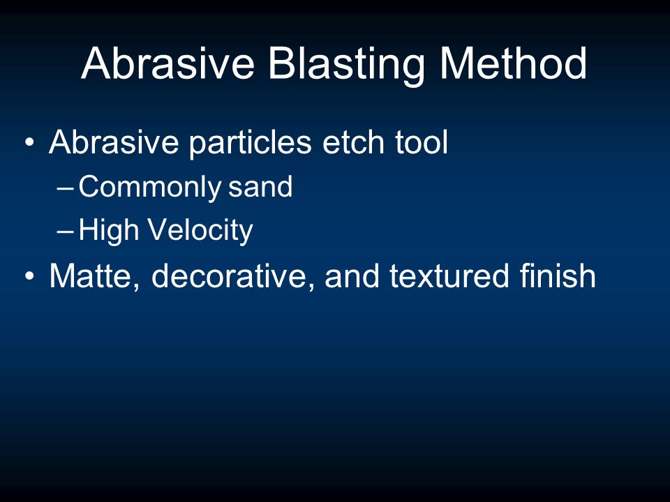 Abrasive Blasting Method Abrasive particles etch tool –Commonly sand –High Velocity Matte, decorative, and textured finish
