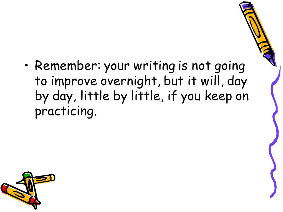 Remember: your writing is not going to improve overnight, but it will, day by day, little by little, if you keep on practicing.