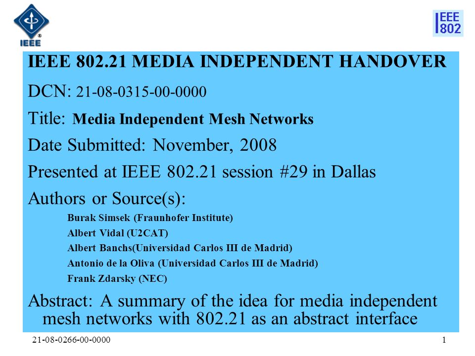 IEEE MEDIA INDEPENDENT HANDOVER DCN: Title: Media Independent Mesh Networks Date Submitted: November, 2008 Presented at IEEE session #29 in Dallas Authors or Source(s): Burak Simsek (Fraunhofer Institute) Albert Vidal (U2CAT) Albert Banchs(Universidad Carlos III de Madrid) Antonio de la Oliva (Universidad Carlos III de Madrid) Frank Zdarsky (NEC) Abstract: A summary of the idea for media independent mesh networks with as an abstract interface