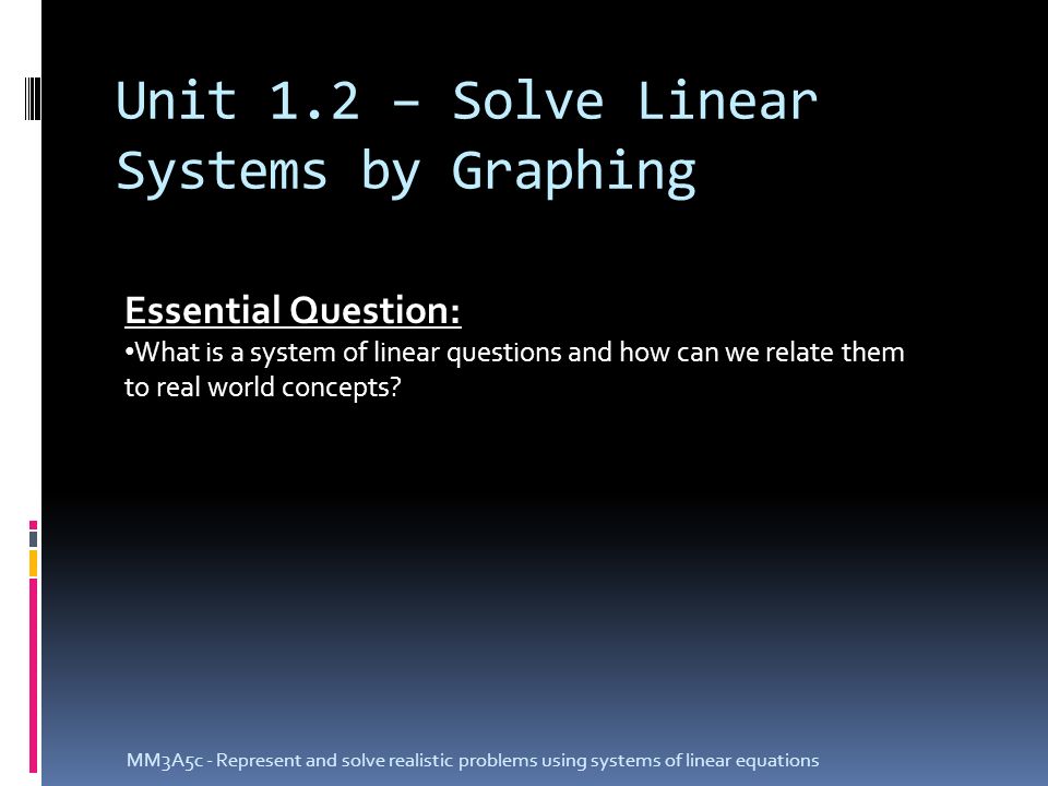 Unit 1.2 – Solve Linear Systems by Graphing MM3A5c - Represent and solve realistic problems using systems of linear equations Essential Question: What is a system of linear questions and how can we relate them to real world concepts